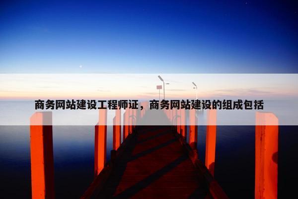 商务网站建设工程师证，商务网站建设的组成包括