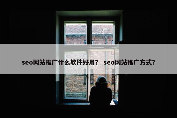 seo网站推广什么软件好用？ seo网站推广方式？
