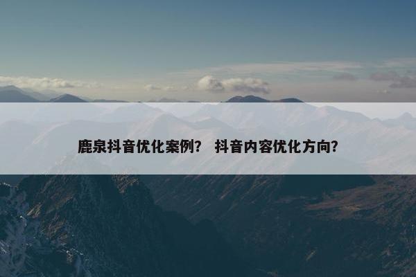 鹿泉抖音优化案例？ 抖音内容优化方向？