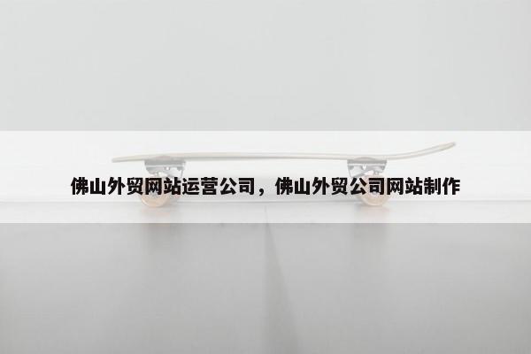 佛山外贸网站运营公司，佛山外贸公司网站制作