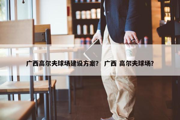 广西高尔夫球场建设方案？ 广西 高尔夫球场？