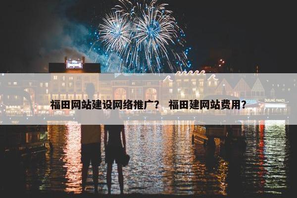 福田网站建设网络推广？ 福田建网站费用？