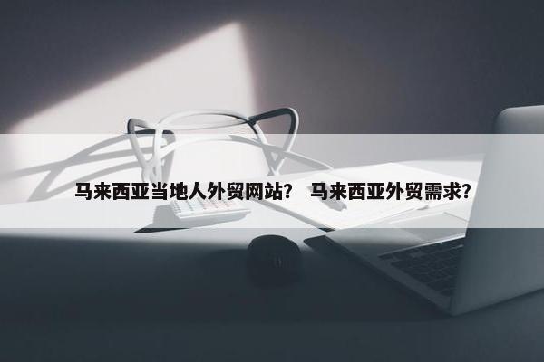 马来西亚当地人外贸网站？ 马来西亚外贸需求？