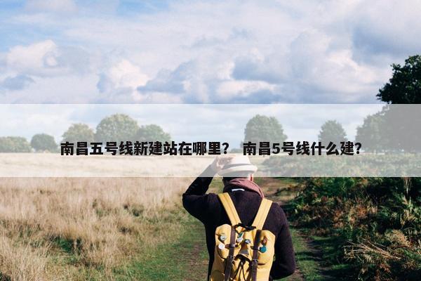 南昌五号线新建站在哪里？ 南昌5号线什么建？