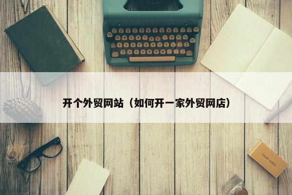 开个外贸网站（如何开一家外贸网店）