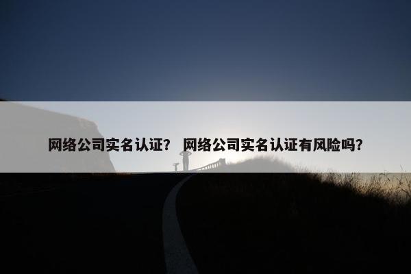 网络公司实名认证？ 网络公司实名认证有风险吗？