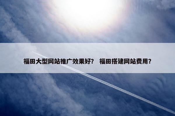 福田大型网站推广效果好？ 福田搭建网站费用？
