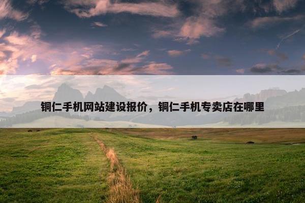 铜仁手机网站建设报价，铜仁手机专卖店在哪里