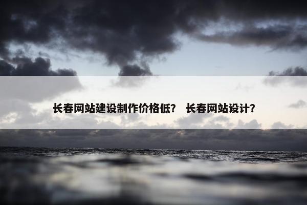 长春网站建设制作价格低？ 长春网站设计？