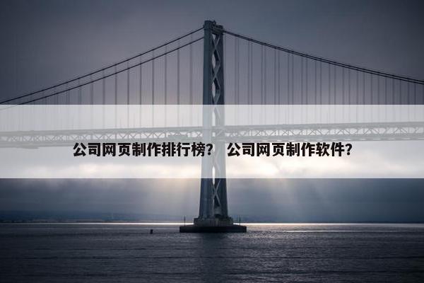 公司网页制作排行榜？ 公司网页制作软件？