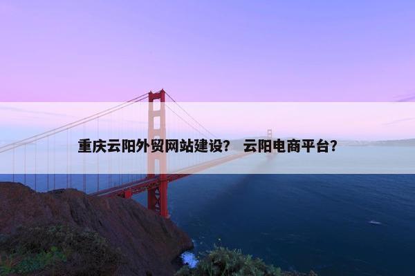 重庆云阳外贸网站建设？ 云阳电商平台？