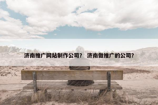 济南推广网站制作公司？ 济南做推广的公司？