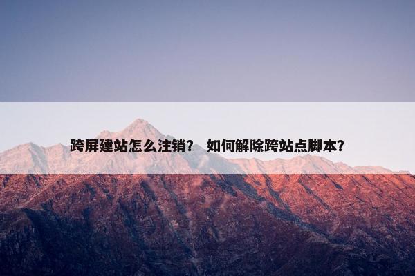 跨屏建站怎么注销？ 如何解除跨站点脚本？