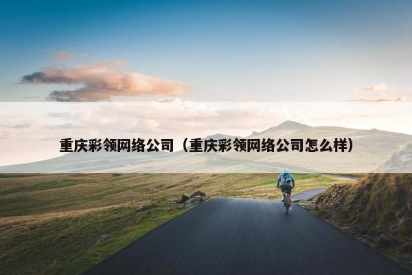 重庆彩领网络公司（重庆彩领网络公司怎么样）