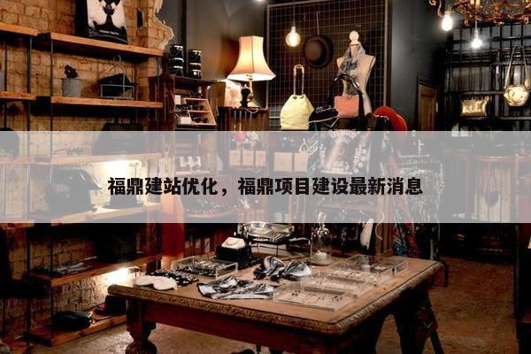 福鼎建站优化，福鼎项目建设最新消息