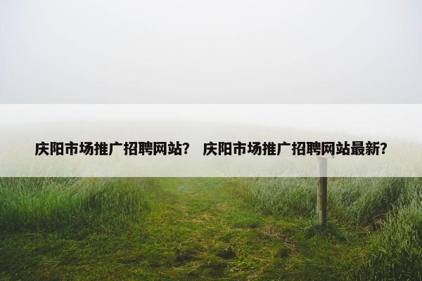 庆阳市场推广招聘网站？ 庆阳市场推广招聘网站最新？