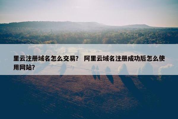 里云注册域名怎么交易？ 阿里云域名注册成功后怎么使用网站？