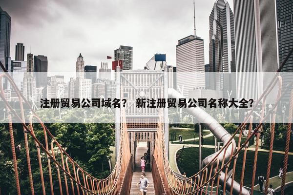 注册贸易公司域名？ 新注册贸易公司名称大全？