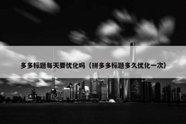 多多标题每天要优化吗（拼多多标题多久优化一次）