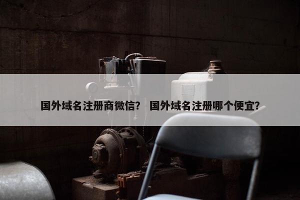 国外域名注册商微信？ 国外域名注册哪个便宜？