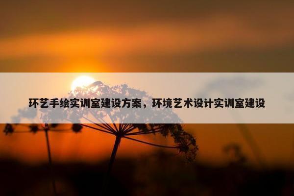 环艺手绘实训室建设方案，环境艺术设计实训室建设
