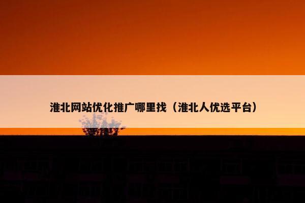 淮北网站优化推广哪里找（淮北人优选平台）