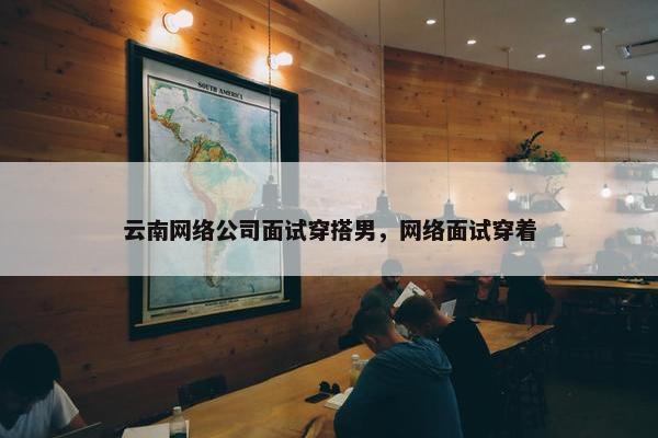 云南网络公司面试穿搭男，网络面试穿着
