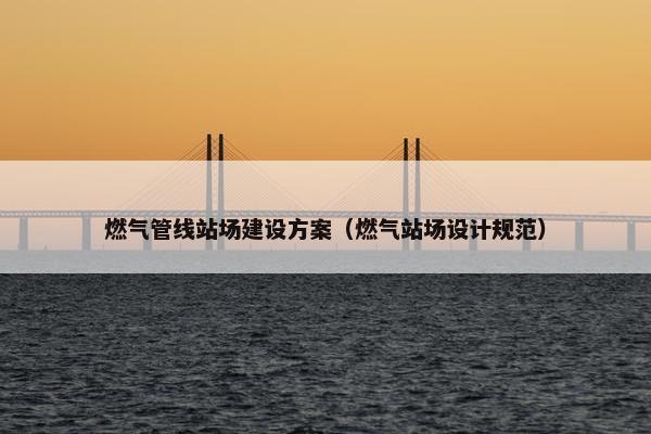 燃气管线站场建设方案（燃气站场设计规范）