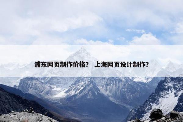 浦东网页制作价格？ 上海网页设计制作？