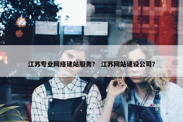 江苏专业网络建站服务？ 江苏网站建设公司？