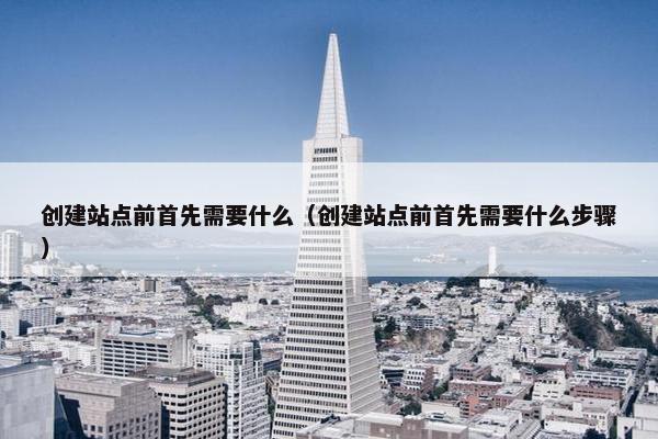 创建站点前首先需要什么（创建站点前首先需要什么步骤）