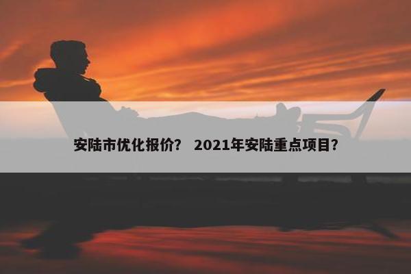 安陆市优化报价？ 2021年安陆重点项目？