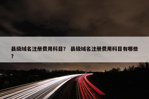 县级域名注册费用科目？ 县级域名注册费用科目有哪些？