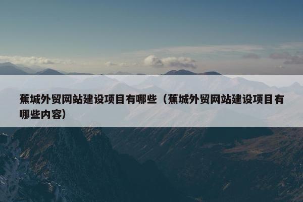 蕉城外贸网站建设项目有哪些（蕉城外贸网站建设项目有哪些内容）