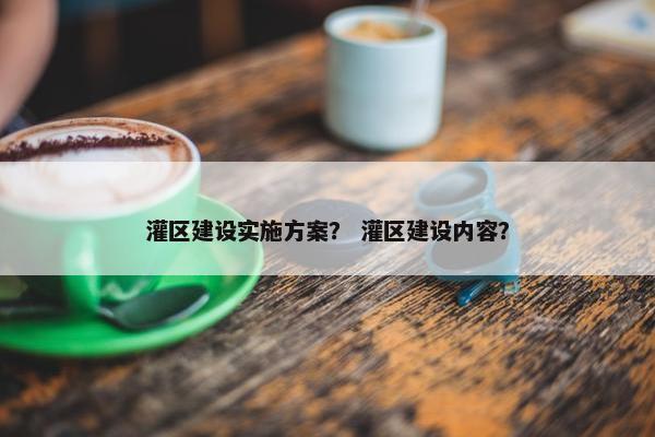灌区建设实施方案？ 灌区建设内容？
