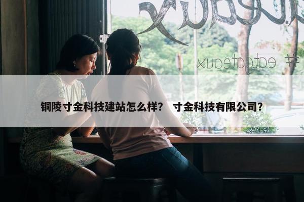 铜陵寸金科技建站怎么样？ 寸金科技有限公司？