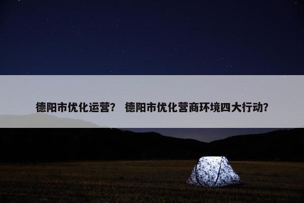 德阳市优化运营？ 德阳市优化营商环境四大行动？