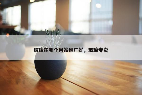 玻璃在哪个网站推广好，玻璃专卖