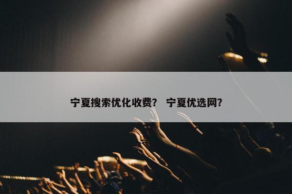 宁夏搜索优化收费？ 宁夏优选网？