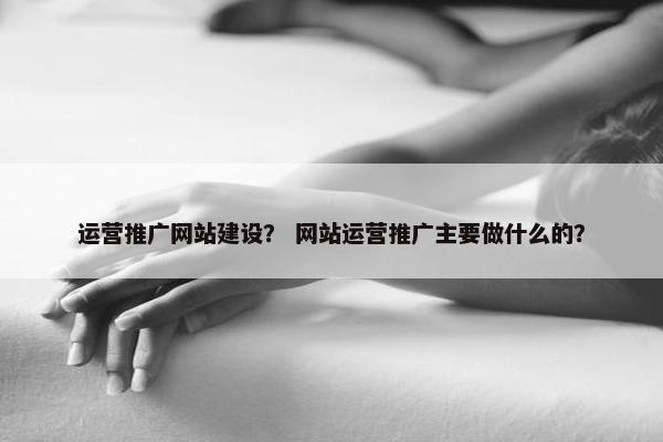 运营推广网站建设？ 网站运营推广主要做什么的？