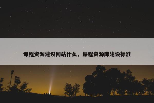 课程资源建设网站什么，课程资源库建设标准