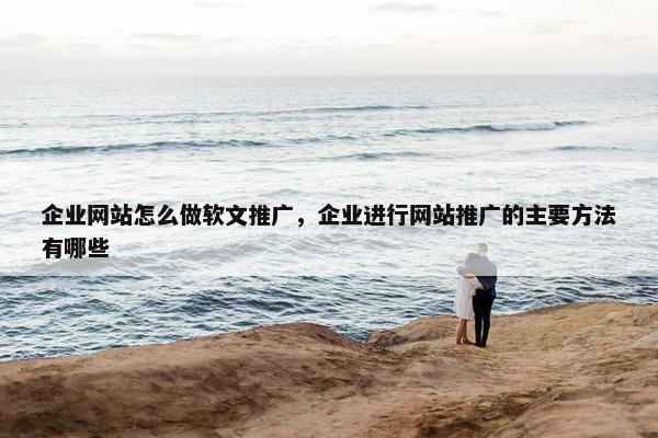 企业网站怎么做软文推广，企业进行网站推广的主要方法有哪些