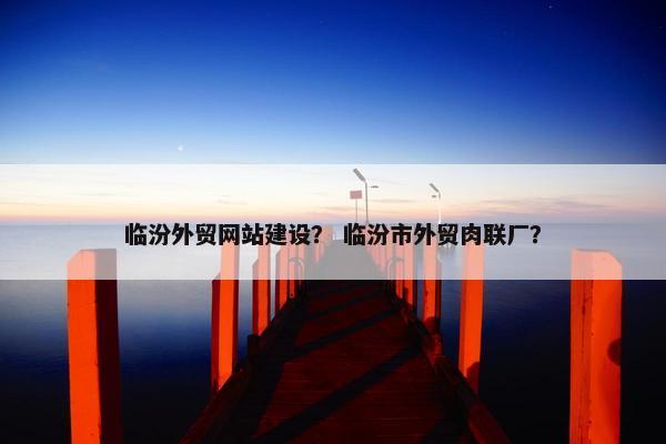 临汾外贸网站建设？ 临汾市外贸肉联厂？