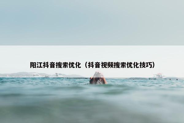 阳江抖音搜索优化（抖音视频搜索优化技巧）