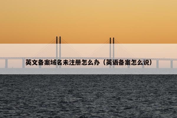 英文备案域名未注册怎么办（英语备案怎么说）