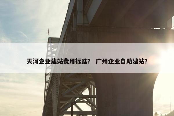 天河企业建站费用标准？ 广州企业自助建站？