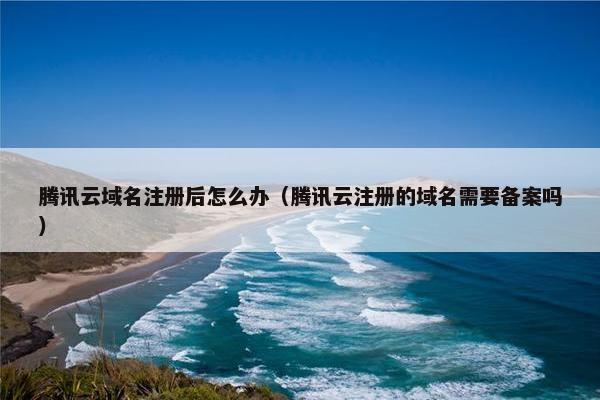 腾讯云域名注册后怎么办（腾讯云注册的域名需要备案吗）