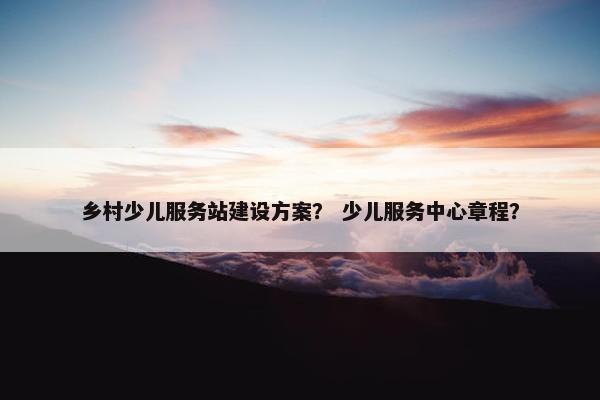乡村少儿服务站建设方案？ 少儿服务中心章程？