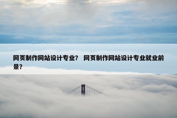 网页制作网站设计专业？ 网页制作网站设计专业就业前景？