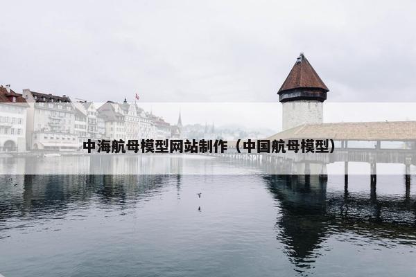中海航母模型网站制作（中国航母模型）